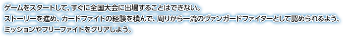 ゲームをスタートして、すぐに全国大会に出場することはできない。ストーリーを進め、カードファイトの経験を積んで、周りから一流のヴァンガードファイターとして認められるよう、ミッションやフリーファイトをクリアしよう。