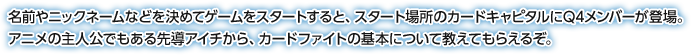 名前やニックネームなどを決めてゲームをスタートすると、スタート場所のカードキャピタルにQ4メンバーが登場。アニメの主人公でもある先導アイチから、カードファイトの基本について教えてもらえるぞ。