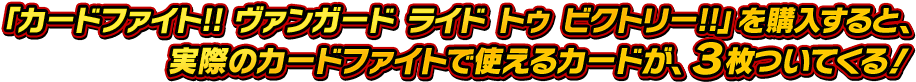 「カードファイト!! ヴァンガード ライド トゥ ビクトリー!!」を購入すると、実際のカードファイトで使えるカードが、３枚ついてくる！