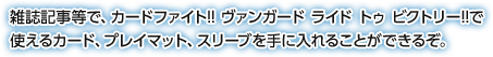 雑誌記事等で、カードファイト!! ヴァンガード ライド トゥ ビクトリー!!で
使えるカード、プレイマット、スリーブを手に入れることができるぞ。