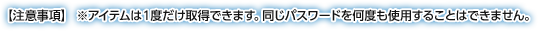 【注意事項】 ※アイテムは１度だけ取得できます。同じパスワードを何度も使用することはできません。