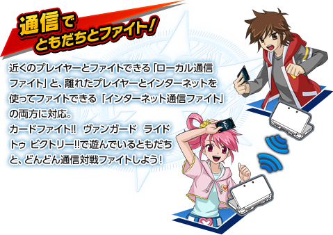 【通信でともだちとファイト！】近くのプレイヤーとファイトできる「ローカル通信ファイト」と、離れたプレイヤーとインターネットを使ってファイトできる「インターネット通信ファイト」の両方に対応。カードファイト!! ヴァンガード ライド トゥ ビクトリー!!で遊んでいるともだちと、どんどん通信対戦ファイトしよう！