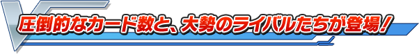 圧倒的なカード数と、大勢のライバルたちが登場！