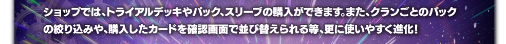ショップでは、トライアルデッキやパック、スリーブの購入ができます。また、クランごとのパックの絞り込みや、購入したカードを確認画面で並び替えられる等、更に使いやすく進化！