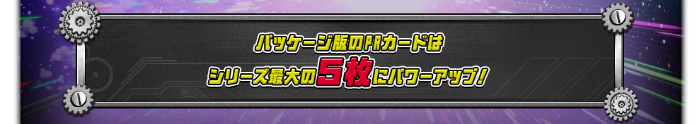パッケージ版のPRカードは
シリーズ最大の５枚にパワーアップ！