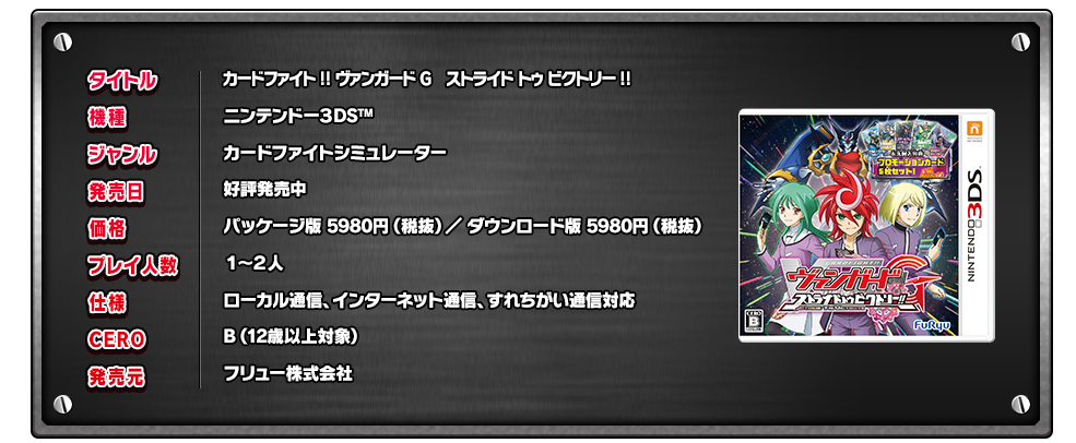 タイトル:カードファイト!! ヴァンガードG　ストライド トゥ ビクトリー!!
機種:ニンテンドー３DSTM
ジャンル:カードファイトシミュレーター
発売日:好評発売中
価格:パッケージ版 5980円（税抜）／ ダウンロード版 5980円（税抜）
プレイ人数:１～２人
仕様:ローカル通信、インターネット通信、すれちがい通信対応
CERO:B（12歳以上対象）
発売元:フリュー株式会社