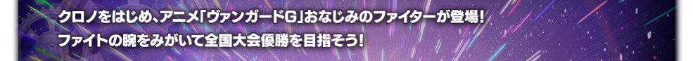 クロノをはじめ、アニメ「ヴァンガードG」おなじみのファイターが登場！
ファイトの腕をみがいて全国大会優勝を目指そう！
