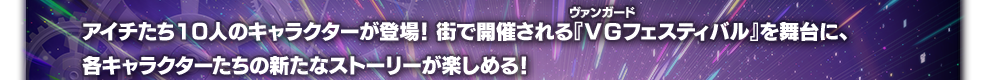 アイチたち10人のキャラクターが登場！街で開催される『ＶＧフェスティバル』を舞台に、各キャラクターたちの新たなストーリーが楽しめる！