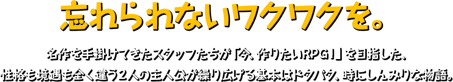 忘れられないワクワクを。 名作を手掛けてきたスタッフたちが「今、作りたいRPG！」を目指した、性格も境遇も全く違う２人の主人公が繰り広げる基本はドタバタ、時にしんみりな物語。