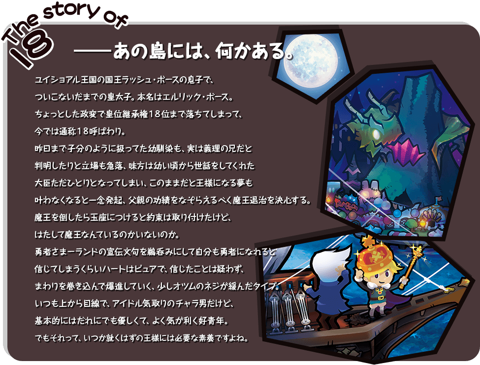 The story of 18　―あの島には、何かある。ユイショアル王国の国王ラッシュ・ボースの息子でついこないだまでの皇太子。本名はエルリック・ボース。　　ちょっとした政変で皇位継承権１８位まで落ちてしまって、今では通称１８呼ばわり。昨日まで子分のように扱ってた幼馴染も、実は義理の兄だと判明したりと立場も急落、味方は幼い頃から世話をしてくれた大臣ただひとりとなってしまい、このままだと王様になる夢も叶わなくなると一念発起、父親の功績をなぞらえるべく魔王退治を決心する。魔王を倒したら玉座につけると約束は取り付けたけど、はたして魔王なんているのかいないのか。勇者さまーランドの宣伝文句を鵜呑みにして自分も勇者になれると信じてしまうくらいハートはピュアで、信じたことは疑わず、まわりを巻き込んで爆進していく、少しオツムのネジが緩んだタイプ。いつも上から目線で、アイドル気取りのチャラ男だけど、基本的にはだれにでも優しくて、よく気が利く好青年。でもそれって、いつか就くはずの王様には必要な素養ですよね。