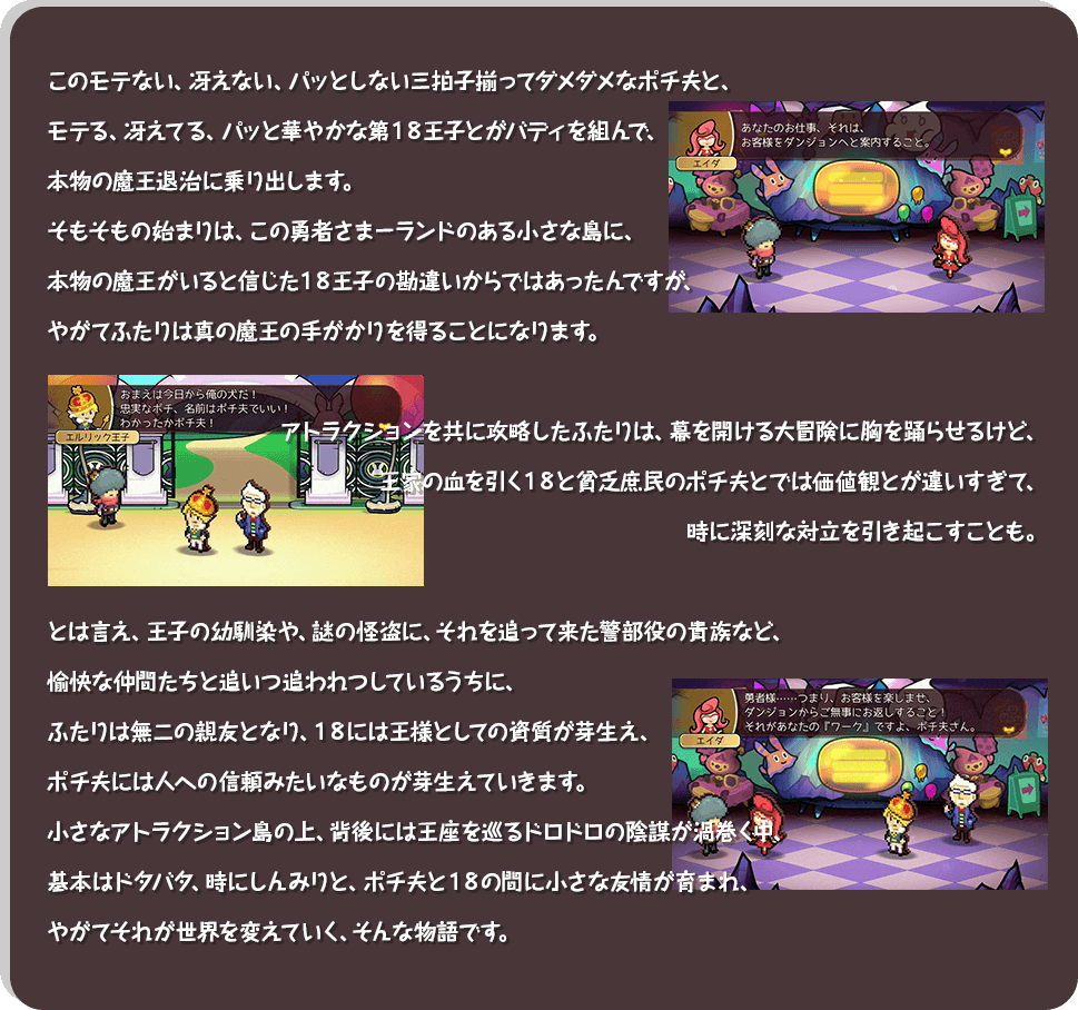 このモテない、冴えない、パッとしない三拍子揃ってダメダメなポチ夫と、モテる、冴えてる、パッと華やかな第１８王子とがバディを組んで、本物の魔王退治に乗り出します。そもそもの始まりは、この勇者さまーランドのある小さな島に、本物の魔王がいると信じた１８王子の勘違いからではあったんですが、やがてふたりは真の魔王の手がかりを得ることになります。アトラクションを共に攻略したふたりは、幕を開ける大冒険に胸を踊らせるけど、王家の血を引く１８と貧乏庶民のポチ夫とでは価値観とが違いすぎて、時に深刻な対立を引き起こすことも。とは言え、王子の幼馴染や、謎の怪盗に、それを追って来た警部役の貴族など、愉快な仲間たちと追いつ追われつしているうちに、ふたりは無二の親友となり、１８には王様としての資質が芽生え、ポチ夫には人への信頼みたいなものが芽生えていきます。小さなアトラクション島の上、背後には王座を巡るドロドロの陰謀が渦巻く中、基本はドタバタ、時にしんみりと、ポチ夫と１８の間に小さな友情が育まれ、やがてそれが世界を変えていく、そんな物語です。