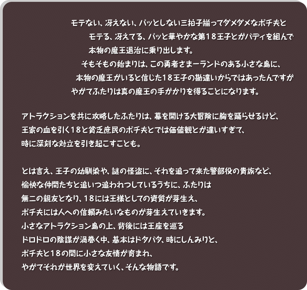 モテない、冴えない、パッとしない三拍子揃ってダメダメなポチ夫と、モテる、冴えてる、パッと華やかな第１８王子とがバディを組んで、本物の魔王退治に乗り出します。そもそもの始まりは、この勇者さまーランドのある小さな島に、本物の魔王がいると信じた１８王子の勘違いからではあったんですが、やがてふたりは真の魔王の手がかりを得ることになります。アトラクションを共に攻略したふたりは、幕を開ける大冒険に胸を踊らせるけど、王家の血を引く１８と貧乏庶民のポチ夫とでは価値観とが違いすぎて、時に深刻な対立を引き起こすことも。とは言え、王子の幼馴染や、謎の怪盗に、それを追って来た警部役の貴族など、愉快な仲間たちと追いつ追われつしているうちに、ふたりは無二の親友となり、１８には王様としての資質が芽生え、ポチ夫には人への信頼みたいなものが芽生えていきます。小さなアトラクション島の上、背後には王座を巡るドロドロの陰謀が渦巻く中、基本はドタバタ、時にしんみりと、ポチ夫と１８の間に小さな友情が育まれ、やがてそれが世界を変えていく、そんな物語です。