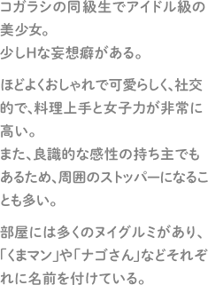 コガラシの同級生でアイドル級の美少女。少しＨな妄想癖がある。ほどよくおしゃれで可愛らしく、社交的で、料理上手と女子力が非常に高い。また、良識的な感性の持ち主でもあるため、周囲のストッパーになることも多い。部屋には多くのヌイグルミがあり、「くまマン」や「ナゴさん」などそれぞれに名前を付けている。