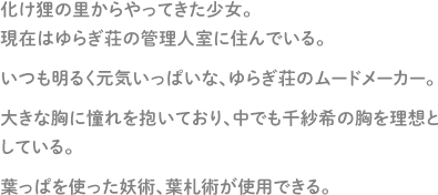 化け狸の里からやってきた少女。現在はゆらぎ荘の管理人室に住んでいる。いつも明るく元気いっぱいな、ゆらぎ荘のムードメーカー。大きな胸に憧れを抱いており、中でも千紗希の胸を理想としている。葉っぱを使った妖術、葉札術が使用できる。。