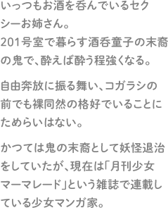 いっつもお酒を呑んでいるセクシーお姉さん。201号室で暮らす酒呑童子の末裔の鬼で、酔えば酔う程強くなる。自由奔放に振る舞い、コガラシの前でも裸同然の格好でいることにためらいはない。かつては鬼の末裔として妖怪退治をしていたが、現在は「月刊少女マーマレード」という雑誌で連載している少女マンガ家。