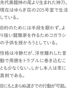 先代黒龍神の尾より生まれた神刀。現在はゆらぎ荘の205号室で生活している。目的のためには手段を厭わず、より強い龍雅家を作るためコガラシの子供を授かろうとしている。性格は冷静だが、浮世離れした言動で周囲をトラブルに巻き込むことも少なくない。しかし本人は常に真剣である。目にもとまらぬ速さでの行動が可能。