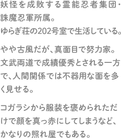 妖怪を成敗する霊能忍者集団・誅魔忍軍所属。ゆらぎ荘の202号室で生活している。やや古風だが、真面目で努力家。文武両道で成績優秀とされる一方で、人間関係では不器用な面を多く見せる。コガラシから服装を褒められただけで顔を真っ赤にしてしまうなど、かなりの照れ屋でもある。