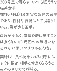 203号室で暮らす、いつも眠そうな猫系女子。猫神と呼ばれる無害な妖怪の宿主であり、性格や行動はとても猫らしい。お湯が少し苦手。口数が少なく、感情を表に出すことは多くないが、周囲への気遣いを忘れない思いやりのある人物。美味しい食べ物をくれる相手にはすぐに懐き、相手と仲良くなろうと夜々のやり方で頑張る。