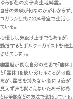 ゆらぎ荘の女子高生地縛霊。自分の未練が何なのかがわからず、コガラシと共に２０４号室で生活している。心優しく、気配り上手でもあるが、動揺するとポルターガイストを発生させてしまう。幽霊歴が長く、自分の意思で「幽体」と「霊体」を使い分けることが可能だが、霊感を持たない者には姿が見えず声も聞こえないため千紗希とは筆談などの方法で会話している。