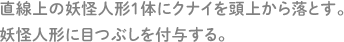 直線上の妖怪人形1体にクナイを頭上から落とす。 妖怪人形に目つぶしを付与する。