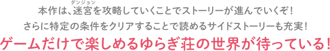 本作は、迷宮(ダンジョン)を攻略していくことでストーリーが進んでいくぞ！さらに特定の条件をクリアすることで読めるサイドストーリーも充実！ゲームだけで楽しめるゆらぎ荘の世界が待っている！