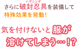 さらに破封忍具を装備して 特殊効果を発動！　気を付けないと服が溶けてしまう…！？