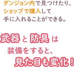 ダンジョン内で見つけたり、 ショップで購入して 手に入れることができる。　武器と防具は装備をすると、見た目も変化!