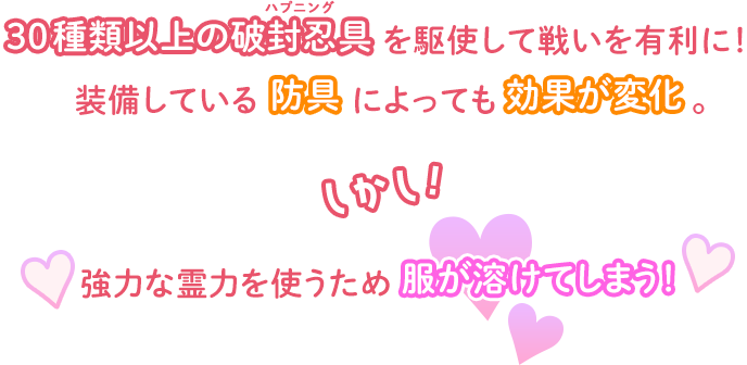 30種類以上の破封忍具（ハプニング）を駆使して戦いを有利に！装備している防具によっても効果が変化。しかし！強力な霊力を使うため服が溶けてしまう！