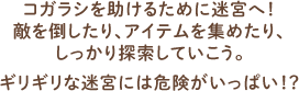 コガラシを助けるために迷宮へ！ 敵を倒したり、アイテムを集めたり、 しっかり探索していこう。 ギリギリな迷宮には危険がいっぱい