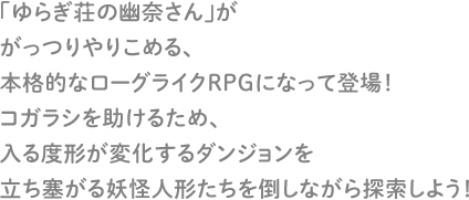 「ゆらぎ荘の幽奈さん」ががっつりやりこめる、本格的なローグライクRPGになって登場！コガラシを助けるため、入る度形が変化するダンジョンを立ち塞がる妖怪人形たちを倒しながら探索しよう！