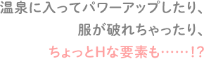 温泉に入ってパワーアップしたり、服が破れちゃったり、ちょっとHな要素も……！？