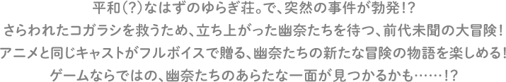 平和（？）なはずのゆらぎ荘。で、突然の事件が勃発！？さらわれたコガラシを救うため、立ち上がった幽奈たちを待つ、前代未聞の大冒険！アニメと同じキャストがフルボイスで贈る、幽奈たちの新たな冒険の物語を楽しめる！ゲームならではの、幽奈たちのあらたな一面が見つかるかも……！？