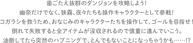 歯ごたえ抜群のダンジョンを攻略しよう！幽奈だけでなく、狭霧、夜々たちも操作キャラクターとして参戦！コガラシを救うため、おなじみのキャラクターたちを操作して、ゴールを目指せ！倒れて失敗すると全アイテムが没収されるので慎重に進んでいこう。油断してたら突然のハプニングで、とんでもないことになっちゃうかも……!?