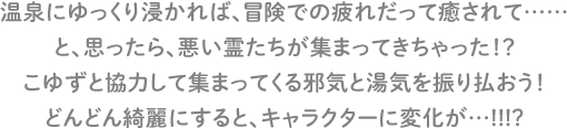 温泉にゆっくり浸かれば、冒険での疲れだって癒されて……と、思ったら、悪い霊たちが集まってきちゃった！？こゆずと協力して集まってくる邪気と湯気を振り払おう！どんどん綺麗にすると、キャラクターに変化が…!!!?