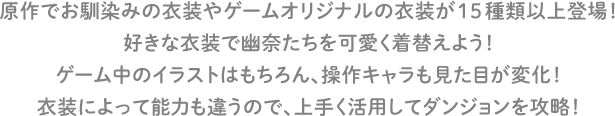 原作でお馴染みの衣装やゲームオリジナルの衣装が15種類以上登場！好きな衣装で幽奈たちを可愛く着替えよう！ゲーム中のイラストはもちろん、操作キャラも見た目が変化！衣装によって能力も違うので、上手く活用してダンジョンを攻略！