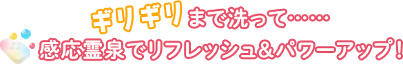 ギリギリまで洗って……感応霊泉でリフレッシュ＆パワーアップ！