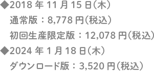 ◆2018年11月15日（木）通常版：8,778円（税込）初回生産限定版：12,078円（税込）/◆2024年1月18日（木）ダウンロード版：3,520円（税込）