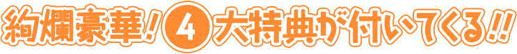 絢爛豪華！4大特典が付いてくる！！