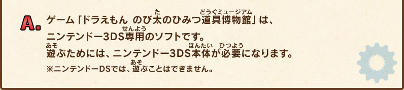 A.ゲーム「ドラえもん のび太のひみつ道具博物館」は、ニンテンドー3DS専用のソフトです。遊ぶためには、ニンテンドー3DS本体が必要になります。※ニンテンドーDSでは、遊ぶことはできません。