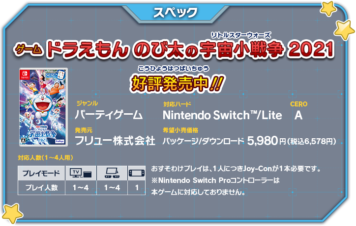 【スペック】「ゲーム ドラえもん のび太の宇宙小戦争 2021」好評発売中！ ジャンル：パーティゲーム、対応ハード：Nintendo SwitchTM/Lite、CERO：A、発売元：フリュー株式会社、希望小売価格：パッケージ/ダウンロード5,980円、発売決定 おすそわけプレイは、1人につきJoy-Conが1本必要です。 ※Nintendo Switch Proコントローラーは 本ゲームに対応しておりません。
