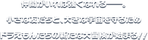 仲間がいれば強くなれる―。 小さな友だちと、大きな宇宙を守るため ドラえもんたちの新たな大冒険が始まる！！