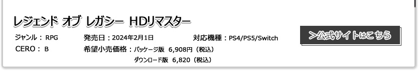レジェンド オブ レガシー HDリマスター ジャンル：RPG 発売日:2024年2月1日 CERO:B 対応機種：PS4/PS5/Switch パッケージ版　6,908円（税込）ダウンロード版　6,820（税込）