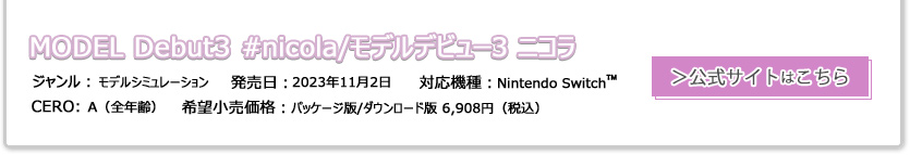 MODEL Debut3 #nicola/モデルデビュー3 ニコラ ジャンル：モデルシミュレーション 発売日:2023年11月2日 CERO:A（全年齢） 対応機種：Nintendo Switch 希望小売価格:パッケージ版/ダウンロード版 6,908円（税込）