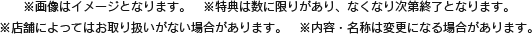 ※画像はイメージとなります。　※特典は数に限りがあり、なくなり次第終了となります。※店舗によってはお取り扱いがない場合があります。　※内容・名称は変更になる場合があります。