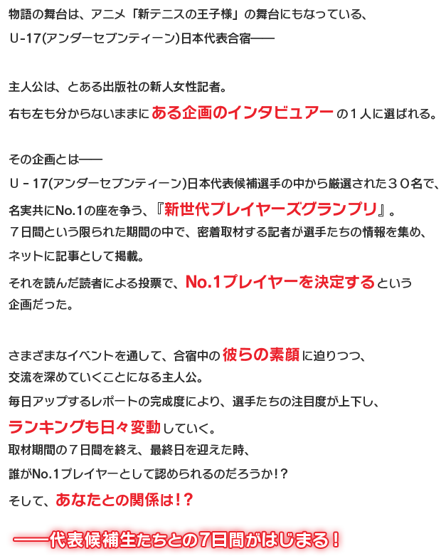 物語の舞台は、アニメ「新テニスの王子様」の舞台にもなっている、Ｕ-17(アンダーセブンティーン)日本代表合宿――主人公は、とある出版社の新人女性記者。右も左も分からないままにある企画のインタビュアーの１人に選ばれる。その企画とは――Ｕ‐17(アンダーセブンティーン)日本代表候補選手の中から厳選された３０名で、名実共にNo.1の座を争う、『新世代プレイヤーズグランプリ』。７日間という限られた期間の中で、密着取材する記者が選手たちの情報を集め、ネットに記事として掲載。それを読んだ読者による投票で、No.1プレイヤーを決定するという企画だった。さまざまなイベントを通して、合宿中の彼らの素顔に迫りつつ、交流を深めていくことになる主人公。毎日アップするレポートの完成度により、選手たちの注目度が上下し、ランキングも日々変動していく。取材期間の７日間を終え、最終日を迎えた時、誰がNo.1プレイヤーとして認められるのだろうか！？そして、あなたとの関係は！？──代表候補生たちとの７日間がはじまる！