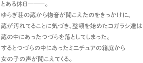 とある休日―――。ゆらぎ荘の蔵から物音が聞こえたのをきっかけに、蔵が汚れていることに気づき、整理整頓を始めたコガラシ達。整頓中に蔵の中にあったつづらを落としてしまい、封印の札のようなものが破れてしまった。するとつづらの中にあったミニチュアの箱庭から女の子の声が聞こえてくる。