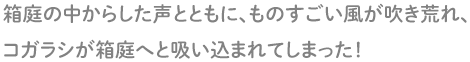 箱庭の中からした声とともに、ものすごい風が吹き荒れ、コガラシが人形の姿になり、箱庭へと吸い込まれてしまった!