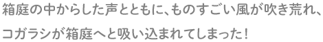 箱庭の中からした声とともに、ものすごい風が吹き荒れ、コガラシが人形の姿になり、箱庭へと吸い込まれてしまった！