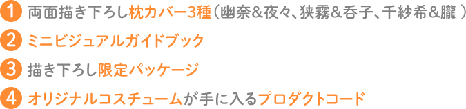 1.両面描きおろし枕カバー３種（幽奈、千紗希、狭霧、呑子、夜々、朧）　2.ミニビジュアルガイドブック　3.描き下ろし限定パッケージ　4.オリジナルコスチュームが手に入るプロダクトコード